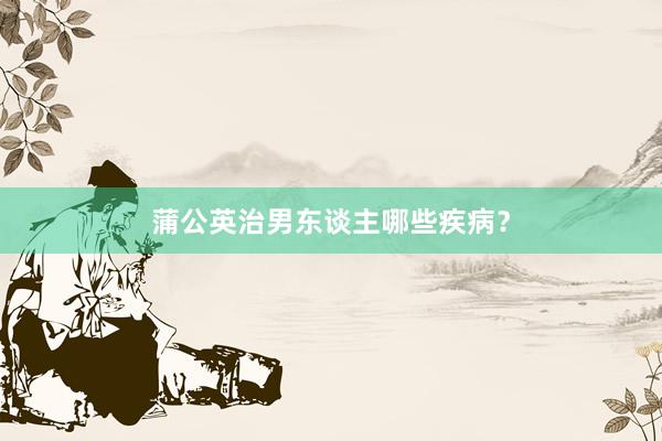 蒲公英治男东谈主哪些疾病？